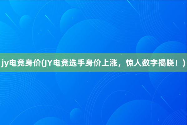 jy电竞身价(JY电竞选手身价上涨，惊人数字揭晓！)