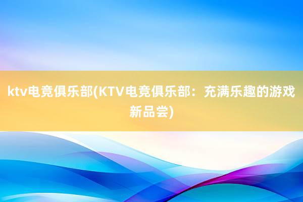 ktv电竞俱乐部(KTV电竞俱乐部：充满乐趣的游戏新品尝)