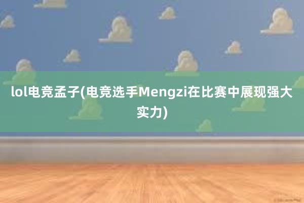 lol电竞孟子(电竞选手Mengzi在比赛中展现强大实力)