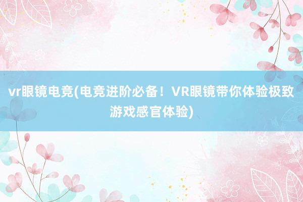 vr眼镜电竞(电竞进阶必备！VR眼镜带你体验极致游戏感官体验)