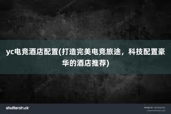 yc电竞酒店配置(打造完美电竞旅途，科技配置豪华的酒店推荐)