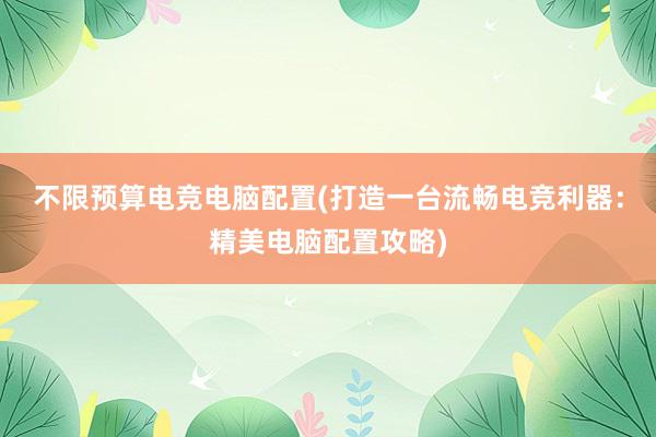 不限预算电竞电脑配置(打造一台流畅电竞利器：精美电脑配置攻略)