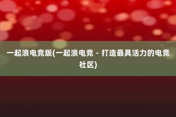 一起浪电竞版(一起浪电竞 - 打造最具活力的电竞社区)