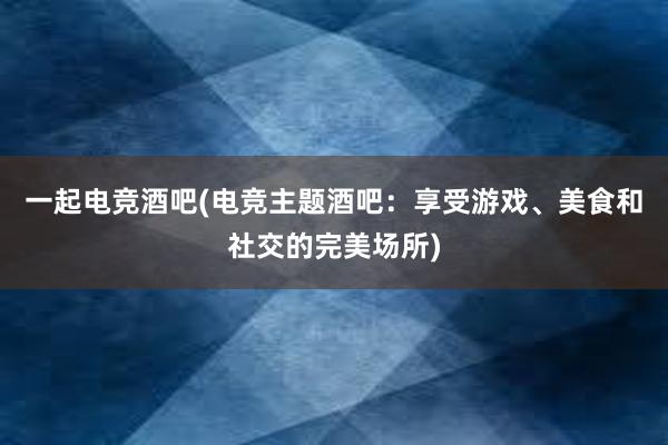 一起电竞酒吧(电竞主题酒吧：享受游戏、美食和社交的完美场所)