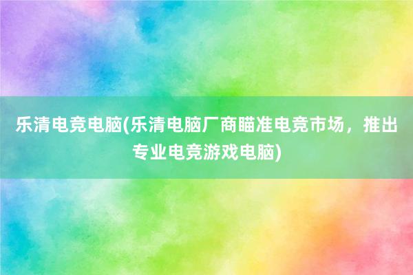 乐清电竞电脑(乐清电脑厂商瞄准电竞市场，推出专业电竞游戏电脑)