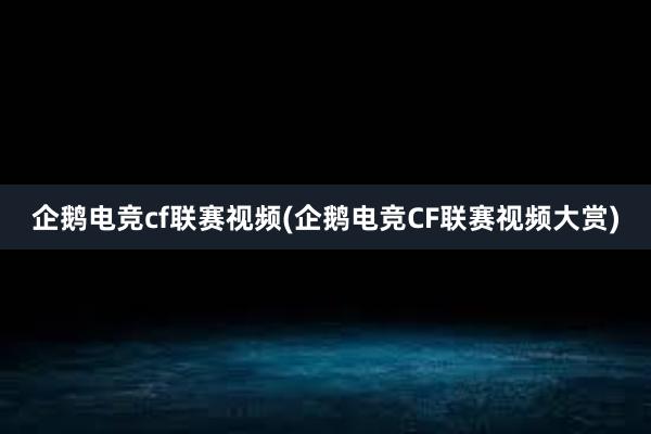 企鹅电竞cf联赛视频(企鹅电竞CF联赛视频大赏)