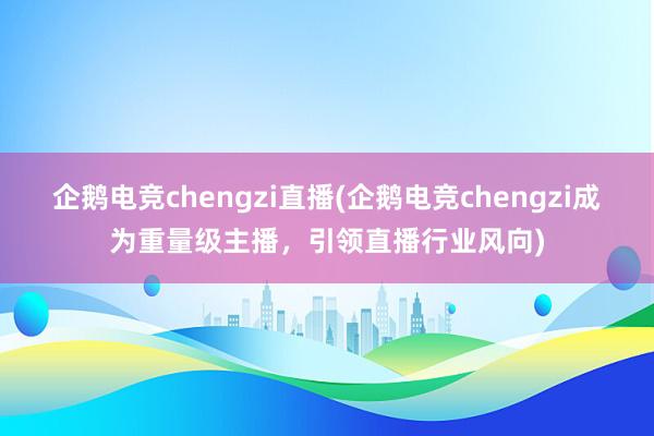 企鹅电竞chengzi直播(企鹅电竞chengzi成为重量级主播，引领直播行业风向)