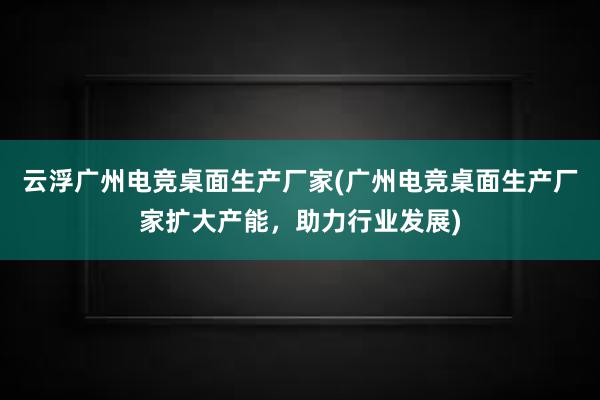 云浮广州电竞桌面生产厂家(广州电竞桌面生产厂家扩大产能，助力行业发展)