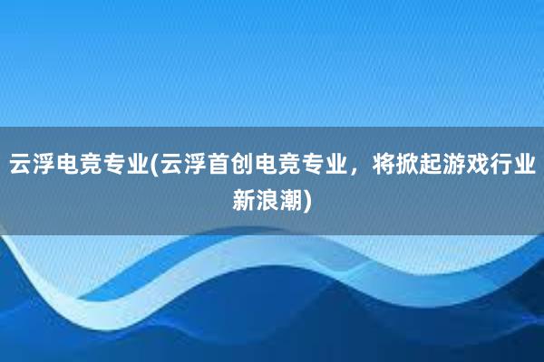 云浮电竞专业(云浮首创电竞专业，将掀起游戏行业新浪潮)