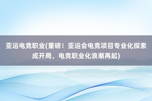 亚运电竞职业(重磅！亚运会电竞项目专业化探索成开局，电竞职业化浪潮再起)