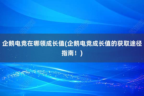 企鹅电竞在哪领成长值(企鹅电竞成长值的获取途径指南！)