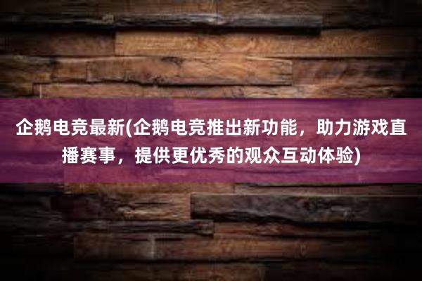 企鹅电竞最新(企鹅电竞推出新功能，助力游戏直播赛事，提供更优秀的观众互动体验)