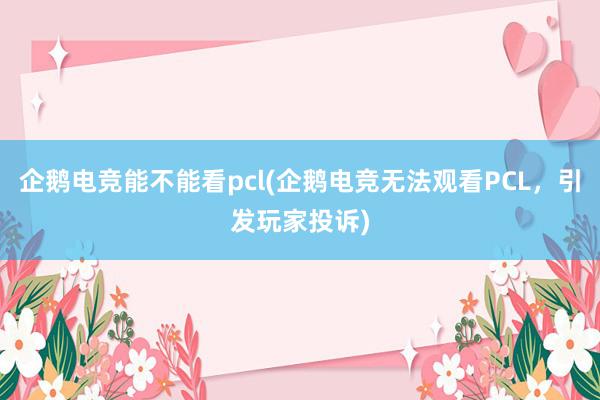 企鹅电竞能不能看pcl(企鹅电竞无法观看PCL，引发玩家投诉)