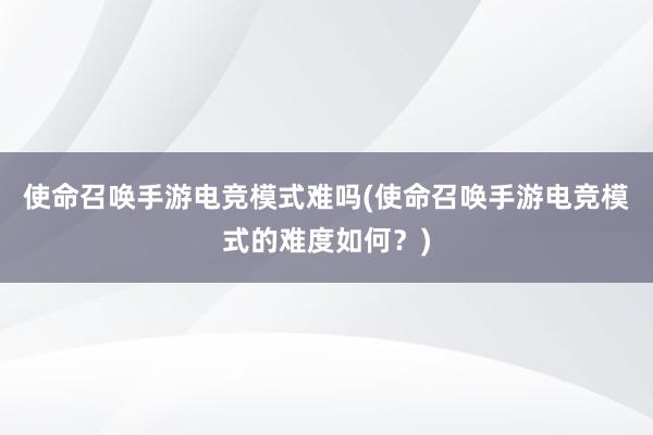 使命召唤手游电竞模式难吗(使命召唤手游电竞模式的难度如何？)