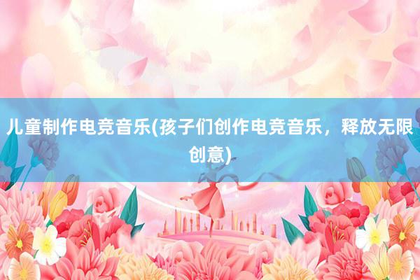 儿童制作电竞音乐(孩子们创作电竞音乐，释放无限创意)