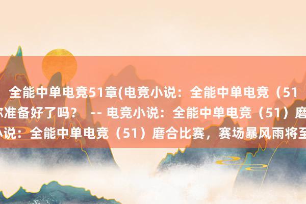 全能中单电竞51章(电竞小说：全能中单电竞（51）——比赛前的磨合，你准备好了吗？  -- 电竞小说：全能中单电竞（51）磨合比赛，赛场暴风雨将至)