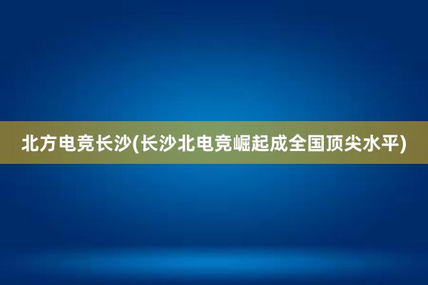 北方电竞长沙(长沙北电竞崛起成全国顶尖水平)