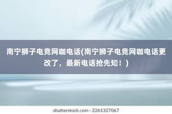 南宁狮子电竞网咖电话(南宁狮子电竞网咖电话更改了，最新电话抢先知！)