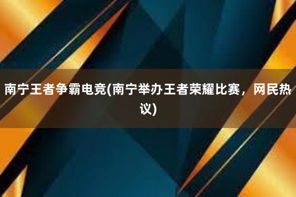 南宁王者争霸电竞(南宁举办王者荣耀比赛，网民热议)