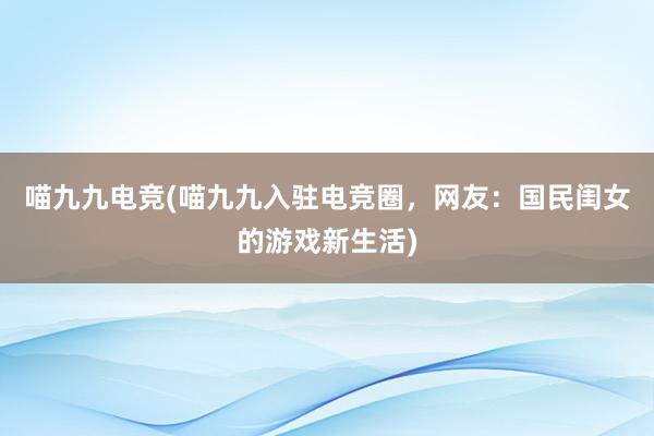 喵九九电竞(喵九九入驻电竞圈，网友：国民闺女的游戏新生活)