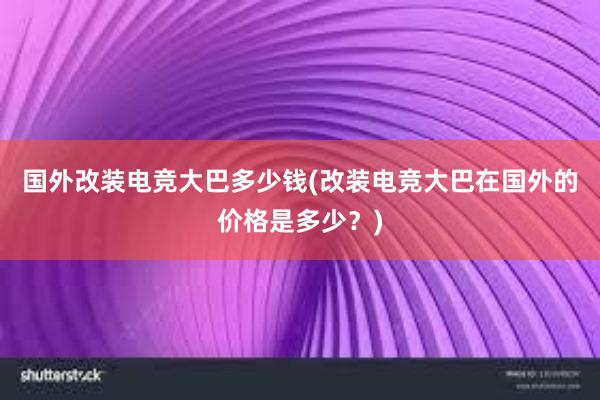 国外改装电竞大巴多少钱(改装电竞大巴在国外的价格是多少？)