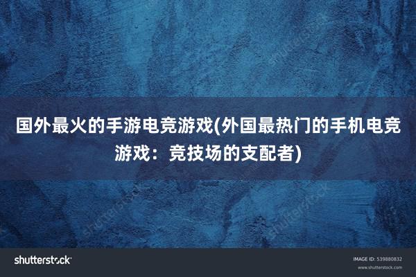 国外最火的手游电竞游戏(外国最热门的手机电竞游戏：竞技场的支配者)