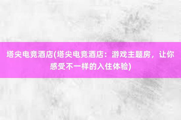 塔尖电竞酒店(塔尖电竞酒店：游戏主题房，让你感受不一样的入住体验)