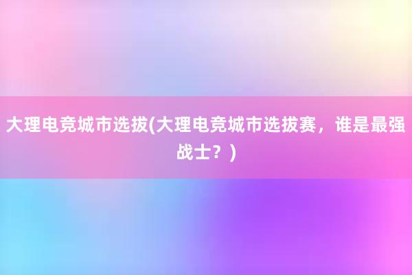 大理电竞城市选拔(大理电竞城市选拔赛，谁是最强战士？)