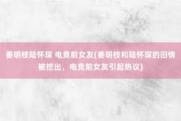 姜明枝陆怀琛 电竞前女友(姜明枝和陆怀琛的旧情被挖出，电竞前女友引起热议)