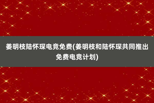 姜明枝陆怀琛电竞免费(姜明枝和陆怀琛共同推出免费电竞计划)