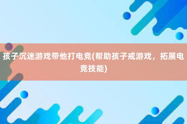 孩子沉迷游戏带他打电竞(帮助孩子戒游戏，拓展电竞技能)