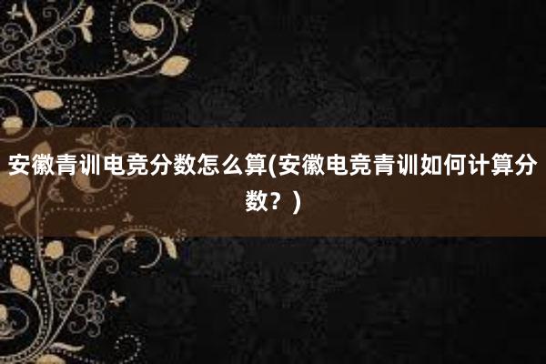 安徽青训电竞分数怎么算(安徽电竞青训如何计算分数？)