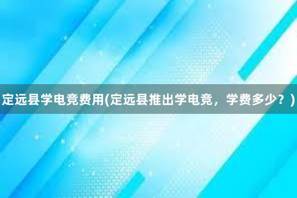 定远县学电竞费用(定远县推出学电竞，学费多少？)