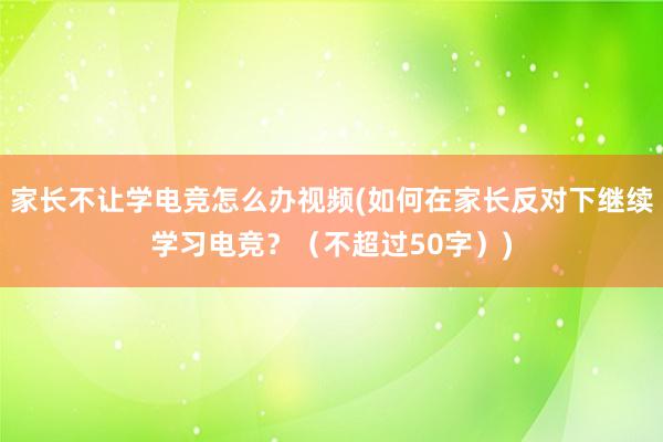 家长不让学电竞怎么办视频(如何在家长反对下继续学习电竞？（不超过50字）)