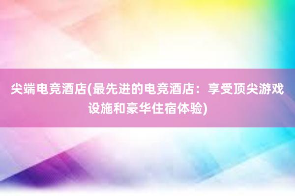 尖端电竞酒店(最先进的电竞酒店：享受顶尖游戏设施和豪华住宿体验)