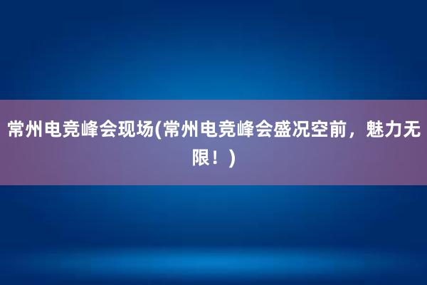 常州电竞峰会现场(常州电竞峰会盛况空前，魅力无限！)