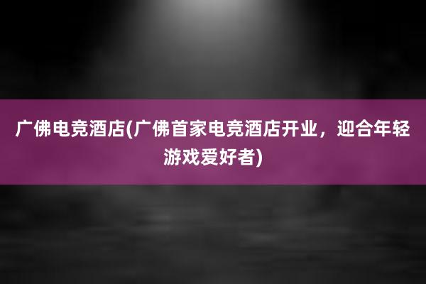 广佛电竞酒店(广佛首家电竞酒店开业，迎合年轻游戏爱好者)