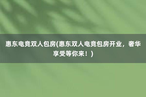 惠东电竞双人包房(惠东双人电竞包房开业，奢华享受等你来！)