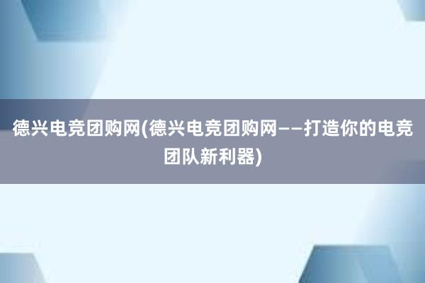 德兴电竞团购网(德兴电竞团购网——打造你的电竞团队新利器)