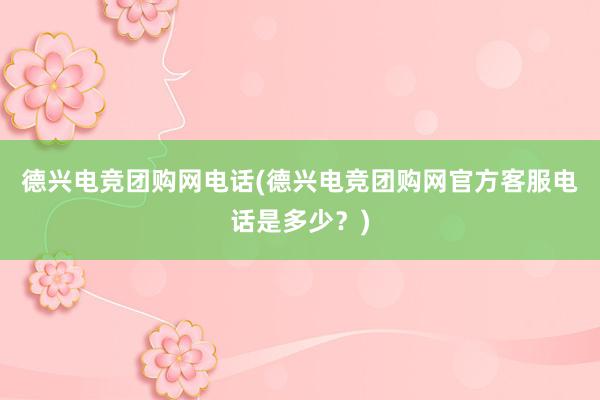 德兴电竞团购网电话(德兴电竞团购网官方客服电话是多少？)