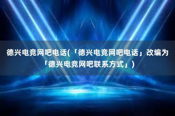 德兴电竞网吧电话(「德兴电竞网吧电话」改编为「德兴电竞网吧联系方式」)