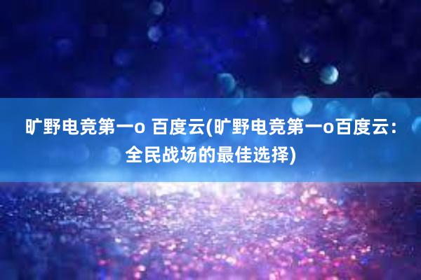 旷野电竞第一o 百度云(旷野电竞第一o百度云：全民战场的最佳选择)