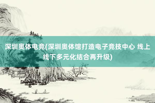 深圳奥体电竞(深圳奥体馆打造电子竞技中心 线上线下多元化结合再升级)