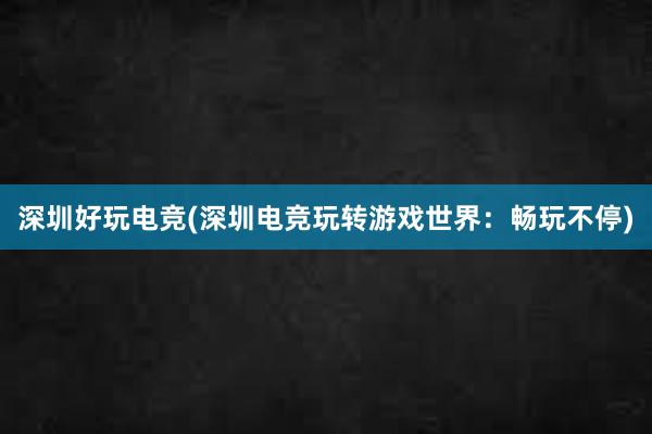 深圳好玩电竞(深圳电竞玩转游戏世界：畅玩不停)