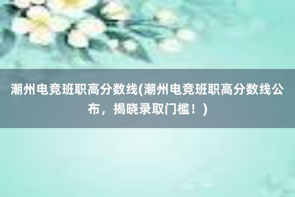 潮州电竞班职高分数线(潮州电竞班职高分数线公布，揭晓录取门槛！)