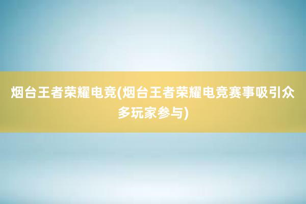 烟台王者荣耀电竞(烟台王者荣耀电竞赛事吸引众多玩家参与)