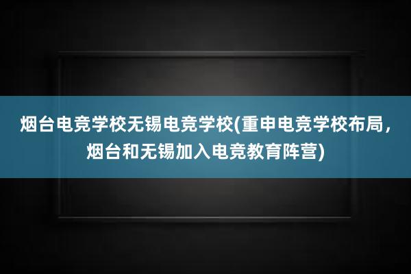 烟台电竞学校无锡电竞学校(重申电竞学校布局，烟台和无锡加入电竞教育阵营)