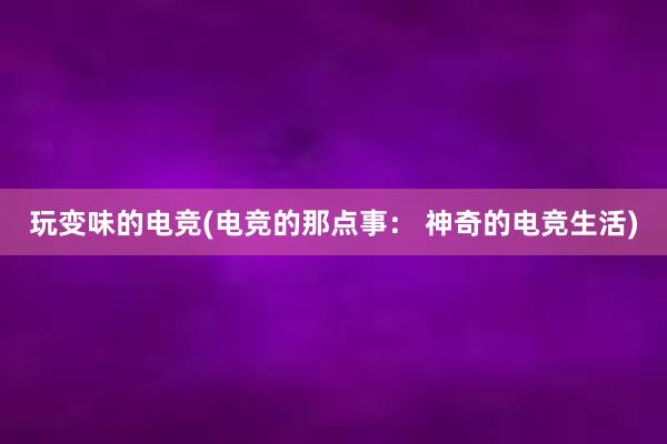 玩变味的电竞(电竞的那点事： 神奇的电竞生活)