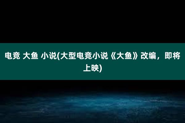 电竞 大鱼 小说(大型电竞小说《大鱼》改编，即将上映)