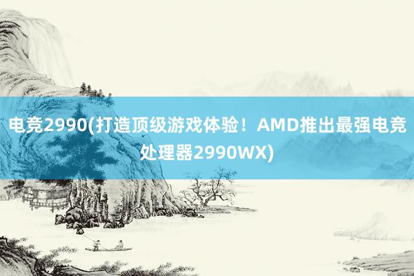 电竞2990(打造顶级游戏体验！AMD推出最强电竞处理器2990WX)